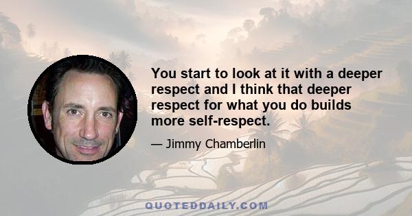 You start to look at it with a deeper respect and I think that deeper respect for what you do builds more self-respect.