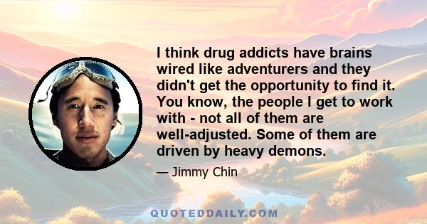 I think drug addicts have brains wired like adventurers and they didn't get the opportunity to find it. You know, the people I get to work with - not all of them are well-adjusted. Some of them are driven by heavy