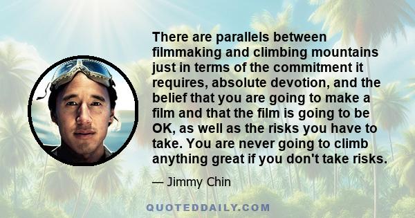 There are parallels between filmmaking and climbing mountains just in terms of the commitment it requires, absolute devotion, and the belief that you are going to make a film and that the film is going to be OK, as well 