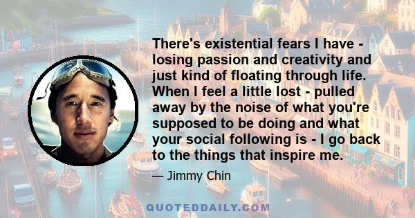 There's existential fears I have - losing passion and creativity and just kind of floating through life. When I feel a little lost - pulled away by the noise of what you're supposed to be doing and what your social