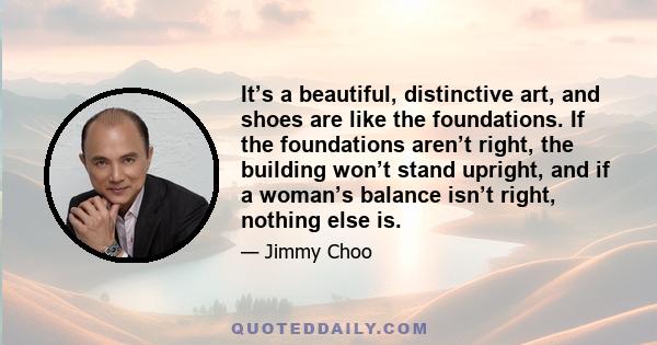 It’s a beautiful, distinctive art, and shoes are like the foundations. If the foundations aren’t right, the building won’t stand upright, and if a woman’s balance isn’t right, nothing else is.