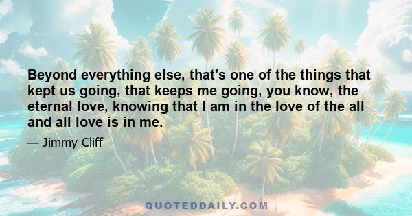 Beyond everything else, that's one of the things that kept us going, that keeps me going, you know, the eternal love, knowing that I am in the love of the all and all love is in me.