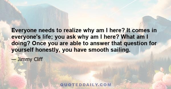 Everyone needs to realize why am I here? It comes in everyone's life; you ask why am I here? What am I doing? Once you are able to answer that question for yourself honestly, you have smooth sailing.