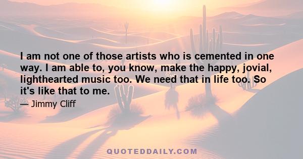 I am not one of those artists who is cemented in one way. I am able to, you know, make the happy, jovial, lighthearted music too. We need that in life too. So it's like that to me.