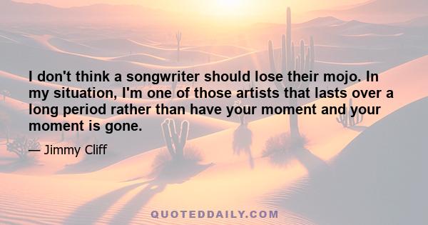 I don't think a songwriter should lose their mojo. In my situation, I'm one of those artists that lasts over a long period rather than have your moment and your moment is gone.