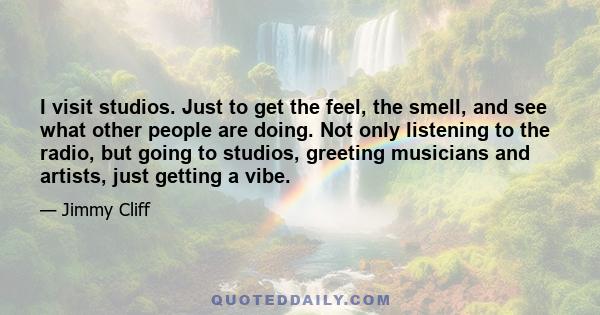 I visit studios. Just to get the feel, the smell, and see what other people are doing. Not only listening to the radio, but going to studios, greeting musicians and artists, just getting a vibe.