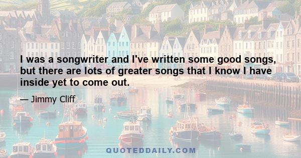 I was a songwriter and I've written some good songs, but there are lots of greater songs that I know I have inside yet to come out.