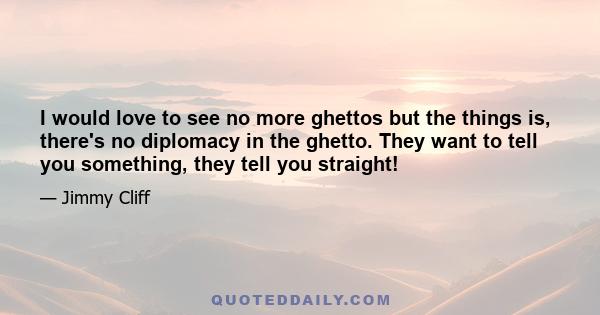 I would love to see no more ghettos but the things is, there's no diplomacy in the ghetto. They want to tell you something, they tell you straight!