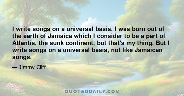 I write songs on a universal basis. I was born out of the earth of Jamaica which I consider to be a part of Atlantis, the sunk continent, but that's my thing. But I write songs on a universal basis, not like Jamaican