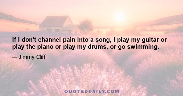 If I don't channel pain into a song, I play my guitar or play the piano or play my drums, or go swimming.