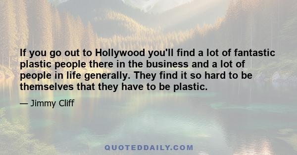 If you go out to Hollywood you'll find a lot of fantastic plastic people there in the business and a lot of people in life generally. They find it so hard to be themselves that they have to be plastic.