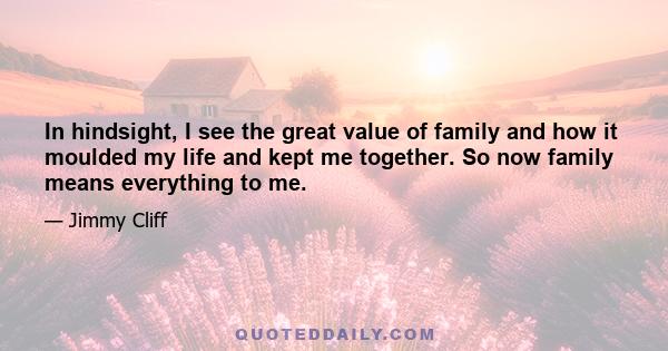 In hindsight, I see the great value of family and how it moulded my life and kept me together. So now family means everything to me.