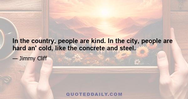 In the country, people are kind. In the city, people are hard an' cold, like the concrete and steel.