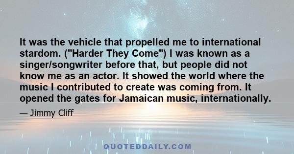 It was the vehicle that propelled me to international stardom. (Harder They Come) I was known as a singer/songwriter before that, but people did not know me as an actor. It showed the world where the music I contributed 