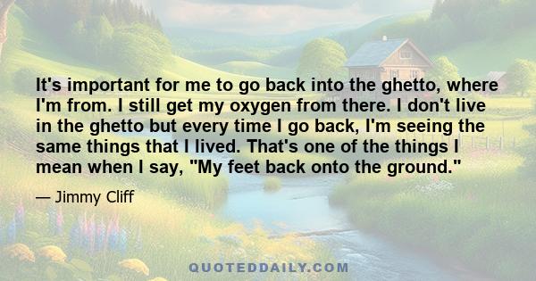 It's important for me to go back into the ghetto, where I'm from. I still get my oxygen from there. I don't live in the ghetto but every time I go back, I'm seeing the same things that I lived. That's one of the things