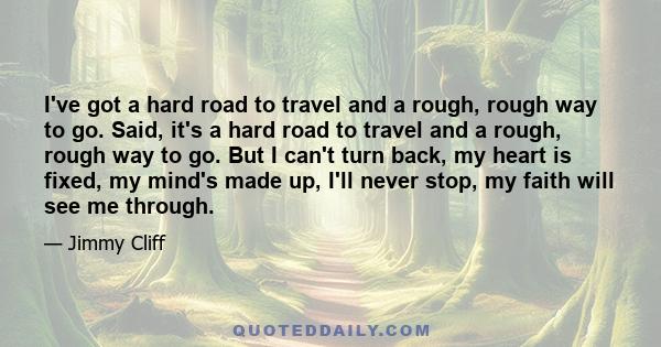 I've got a hard road to travel and a rough, rough way to go. Said, it's a hard road to travel and a rough, rough way to go. But I can't turn back, my heart is fixed, my mind's made up, I'll never stop, my faith will see 