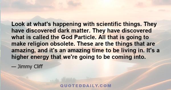 Look at what's happening with scientific things. They have discovered dark matter. They have discovered what is called the God Particle. All that is going to make religion obsolete. These are the things that are