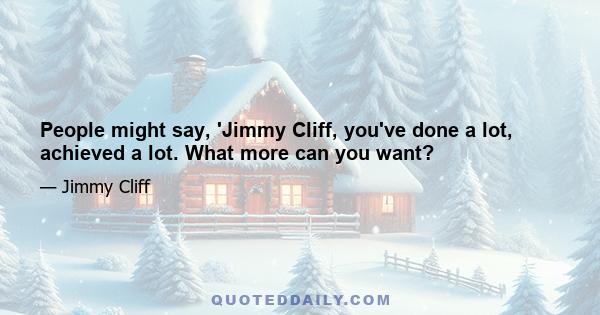 People might say, 'Jimmy Cliff, you've done a lot, achieved a lot. What more can you want?