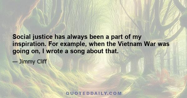 Social justice has always been a part of my inspiration. For example, when the Vietnam War was going on, I wrote a song about that.