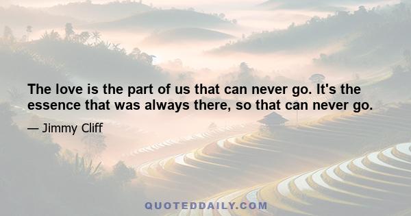 The love is the part of us that can never go. It's the essence that was always there, so that can never go.