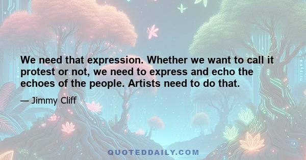 We need that expression. Whether we want to call it protest or not, we need to express and echo the echoes of the people. Artists need to do that.