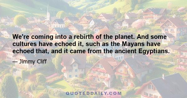 We're coming into a rebirth of the planet. And some cultures have echoed it, such as the Mayans have echoed that, and it came from the ancient Egyptians.