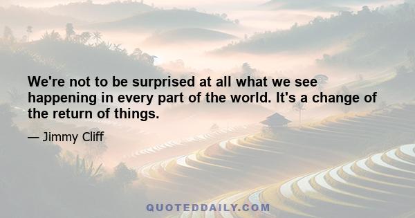 We're not to be surprised at all what we see happening in every part of the world. It's a change of the return of things.