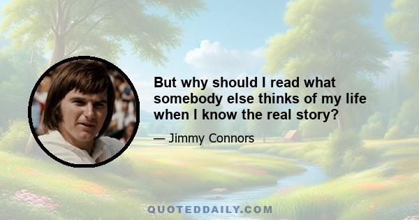 But why should I read what somebody else thinks of my life when I know the real story?