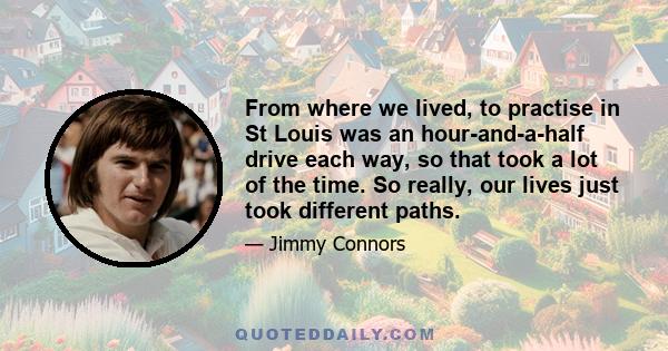 From where we lived, to practise in St Louis was an hour-and-a-half drive each way, so that took a lot of the time. So really, our lives just took different paths.