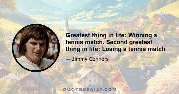 Greatest thing in life: Winning a tennis match. Second greatest thing in life: Losing a tennis match