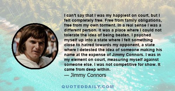 I can't say that I was my happiest on court, but I felt completely free. Free from family obligations, free from my own torment. In a real sense I was a different person. It was a place where I could not tolerate the