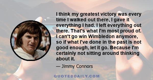 I think my greatest victory was every time I walked out there, I gave it everything I had. I left everything out there. That's what I'm most proud of. I can't go win Wimbledon anymore, so if what I've done in the past