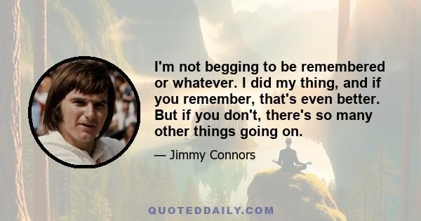 I'm not begging to be remembered or whatever. I did my thing, and if you remember, that's even better. But if you don't, there's so many other things going on.