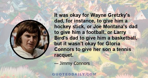 It was okay for Wayne Gretzky's dad, for instance, to give him a hockey stick, or Joe Montana's dad to give him a football, or Larry Bird's dad to give him a basketball, but it wasn't okay for Gloria Connors to give her 