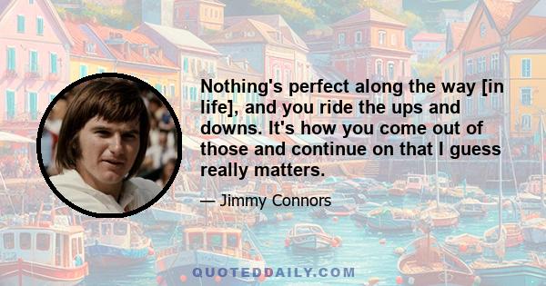 Nothing's perfect along the way [in life], and you ride the ups and downs. It's how you come out of those and continue on that I guess really matters.