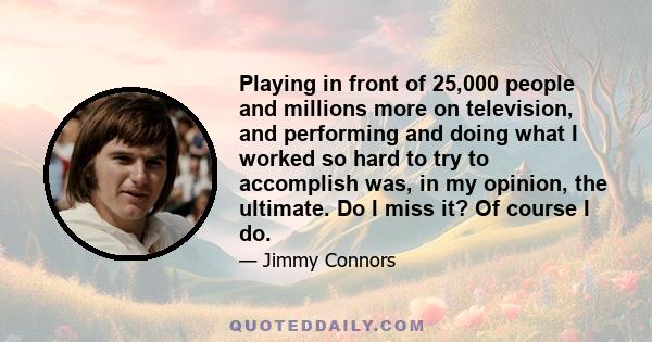 Playing in front of 25,000 people and millions more on television, and performing and doing what I worked so hard to try to accomplish was, in my opinion, the ultimate. Do I miss it? Of course I do.