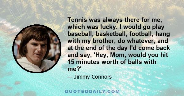 Tennis was always there for me, which was lucky. I would go play baseball, basketball, football, hang with my brother, do whatever, and at the end of the day I'd come back and say, 'Hey, Mom, would you hit 15 minutes