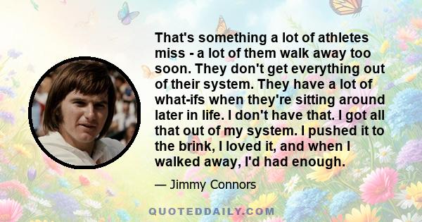 That's something a lot of athletes miss - a lot of them walk away too soon. They don't get everything out of their system. They have a lot of what-ifs when they're sitting around later in life. I don't have that. I got