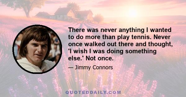 There was never anything I wanted to do more than play tennis. Never once walked out there and thought, 'I wish I was doing something else.' Not once.