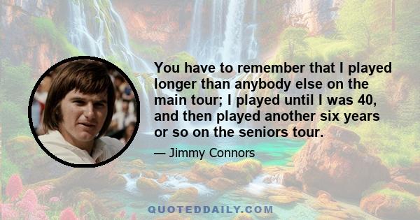 You have to remember that I played longer than anybody else on the main tour; I played until I was 40, and then played another six years or so on the seniors tour.