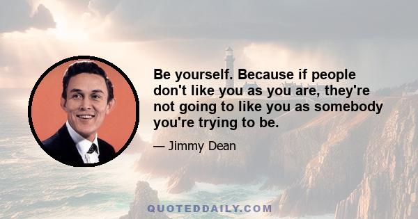 Be yourself. Because if people don't like you as you are, they're not going to like you as somebody you're trying to be.