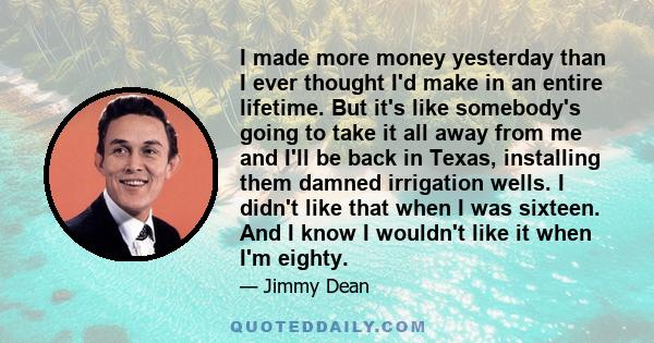 I made more money yesterday than I ever thought I'd make in an entire lifetime. But it's like somebody's going to take it all away from me and I'll be back in Texas, installing them damned irrigation wells. I didn't