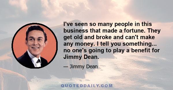 I've seen so many people in this business that made a fortune. They get old and broke and can't make any money. I tell you something... no one's going to play a benefit for Jimmy Dean.