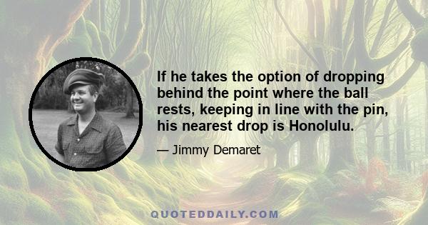 If he takes the option of dropping behind the point where the ball rests, keeping in line with the pin, his nearest drop is Honolulu.