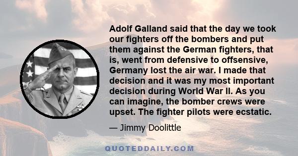 Adolf Galland said that the day we took our fighters off the bombers and put them against the German fighters, that is, went from defensive to offsensive, Germany lost the air war. I made that decision and it was my