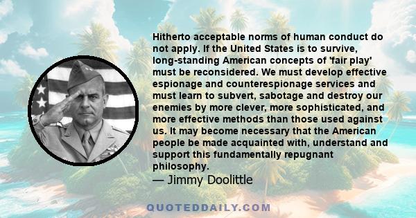 Hitherto acceptable norms of human conduct do not apply. If the United States is to survive, long-standing American concepts of 'fair play' must be reconsidered. We must develop effective espionage and counterespionage