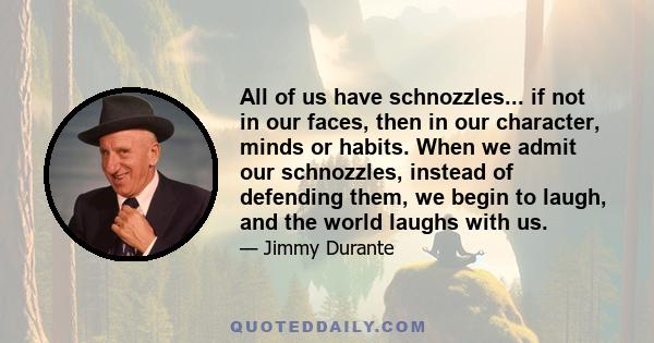 All of us have schnozzles... if not in our faces, then in our character, minds or habits. When we admit our schnozzles, instead of defending them, we begin to laugh, and the world laughs with us.