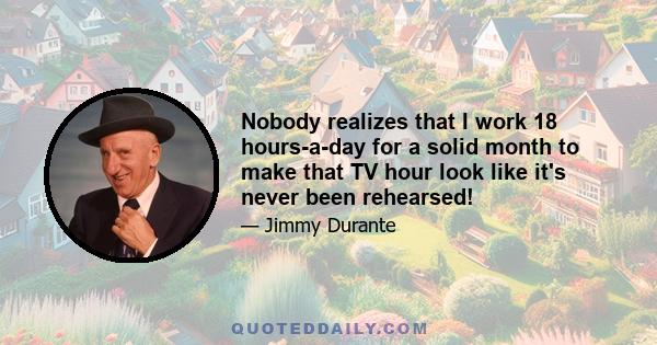 Nobody realizes that I work 18 hours-a-day for a solid month to make that TV hour look like it's never been rehearsed!