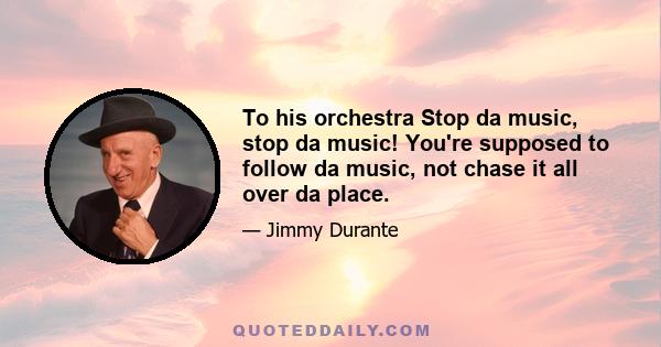 To his orchestra Stop da music, stop da music! You're supposed to follow da music, not chase it all over da place.