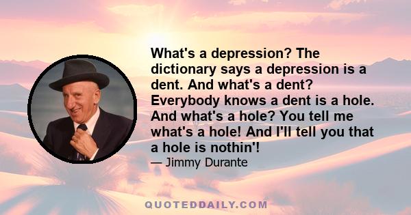 What's a depression? The dictionary says a depression is a dent. And what's a dent? Everybody knows a dent is a hole. And what's a hole? You tell me what's a hole! And I'll tell you that a hole is nothin'!